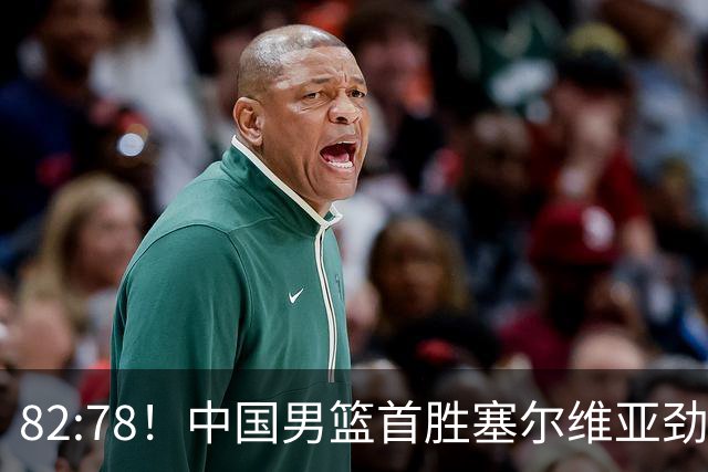 82:78！中国男篮首胜塞尔维亚劲旅，留洋小将31+18+6，郭士强捡宝
